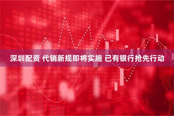 深圳配资 代销新规即将实施 已有银行抢先行动