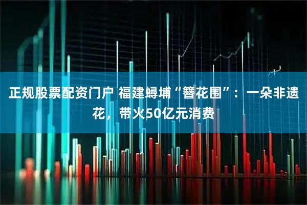 正规股票配资门户 福建蟳埔“簪花围”：一朵非遗花，带火50亿元消费