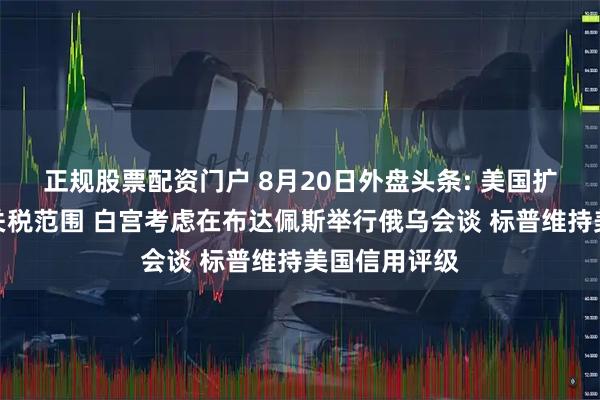 正规股票配资门户 8月20日外盘头条: 美国扩大钢铁和铝关税范围 白宫考虑在布达佩斯举行俄乌会谈 标普维持美国信用评级