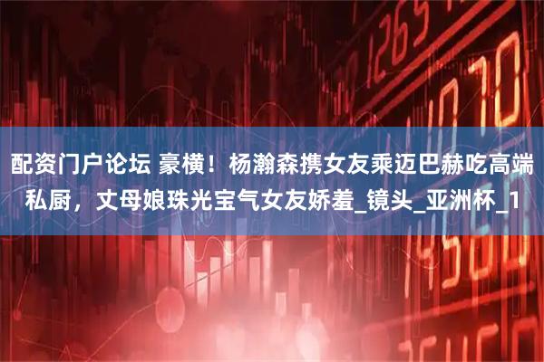配资门户论坛 豪横！杨瀚森携女友乘迈巴赫吃高端私厨，丈母娘珠光宝气女友娇羞_镜头_亚洲杯_1