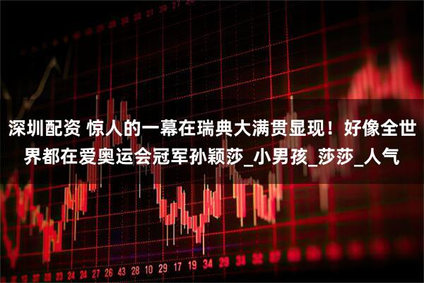 深圳配资 惊人的一幕在瑞典大满贯显现！好像全世界都在爱奥运会冠军孙颖莎_小男孩_莎莎_人气