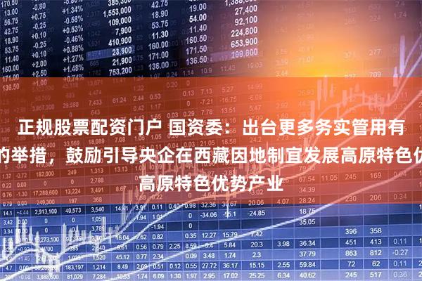 正规股票配资门户 国资委：出台更多务实管用有针对性的举措，鼓励引导央企在西藏因地制宜发展高原特色优势产业