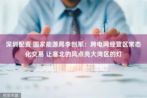 深圳配资 国家能源局李创军：跨电网经营区常态化交易 让塞北的风点亮大湾区的灯