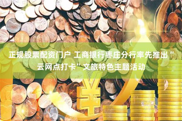 正规股票配资门户 工商银行枣庄分行率先推出“云网点打卡”文旅特色主题活动