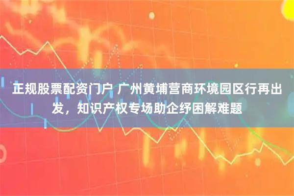 正规股票配资门户 广州黄埔营商环境园区行再出发，知识产权专场助企纾困解难题