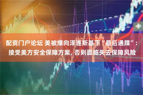 配资门户论坛 美被爆向泽连斯基下“最后通牒”: 接受美方安全保障方案, 否则面临失去保障风险