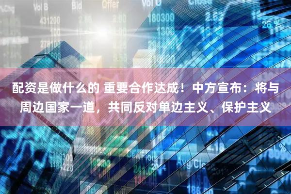配资是做什么的 重要合作达成！中方宣布：将与周边国家一道，共同反对单边主义、保护主义