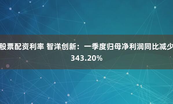 股票配资利率 智洋创新：一季度归母净利润同比减少343.20%