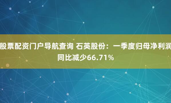 股票配资门户导航查询 石英股份：一季度归母净利润同比减少66.71%