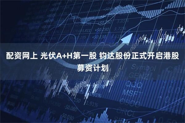 配资网上 光伏A+H第一股 钧达股份正式开启港股募资计划