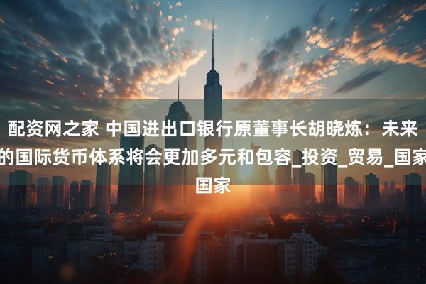 配资网之家 中国进出口银行原董事长胡晓炼：未来的国际货币体系将会更加多元和包容_投资_贸易_国家