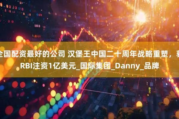 全国配资最好的公司 汉堡王中国二十周年战略重塑，获RBI注资1亿美元_国际集团_Danny_品牌
