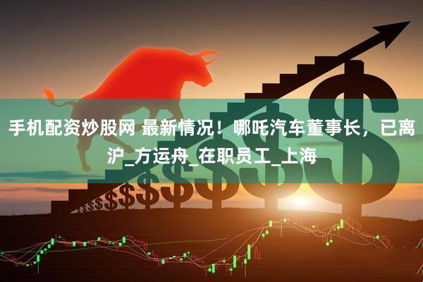 手机配资炒股网 最新情况！哪吒汽车董事长，已离沪_方运舟_在职员工_上海