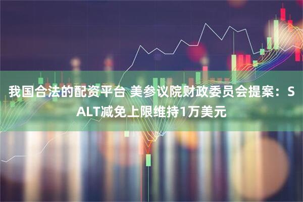 我国合法的配资平台 美参议院财政委员会提案：SALT减免上限维持1万美元