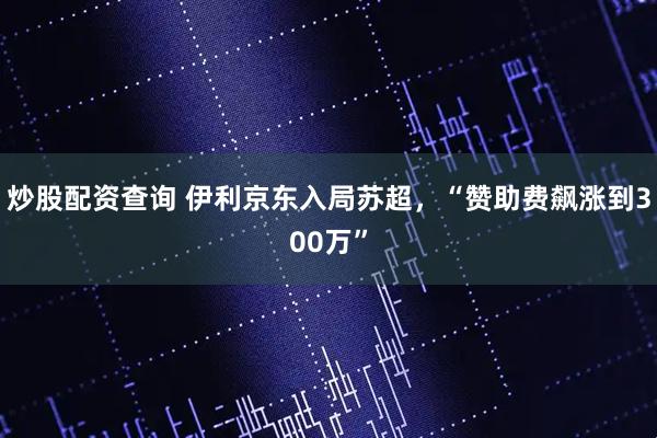 炒股配资查询 伊利京东入局苏超，“赞助费飙涨到300万”