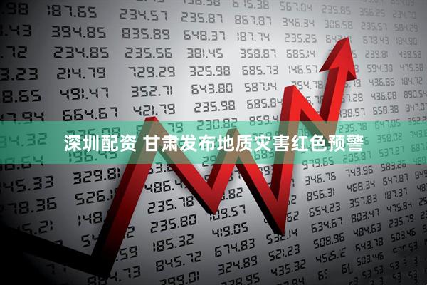 深圳配资 甘肃发布地质灾害红色预警