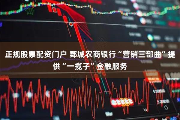 正规股票配资门户 鄄城农商银行“营销三部曲”提供“一揽子”金融服务
