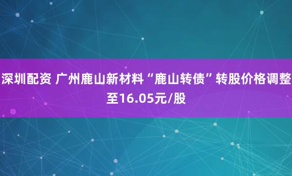 深圳配资 广州鹿山新材料“鹿山转债”转股价格调整至16.05元/股