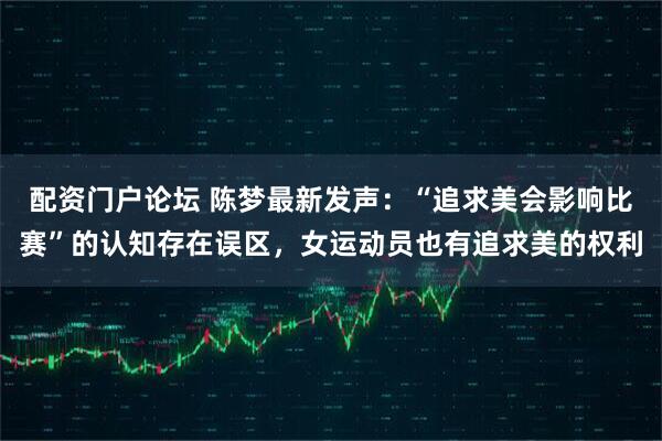 配资门户论坛 陈梦最新发声：“追求美会影响比赛”的认知存在误区，女运动员也有追求美的权利