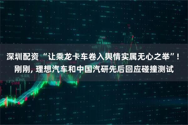 深圳配资 “让乘龙卡车卷入舆情实属无心之举”! 刚刚, 理想汽车和中国汽研先后回应碰撞测试