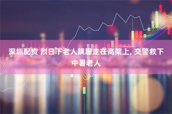 深圳配资 烈日下老人蹒跚走在高架上, 交警救下中暑老人