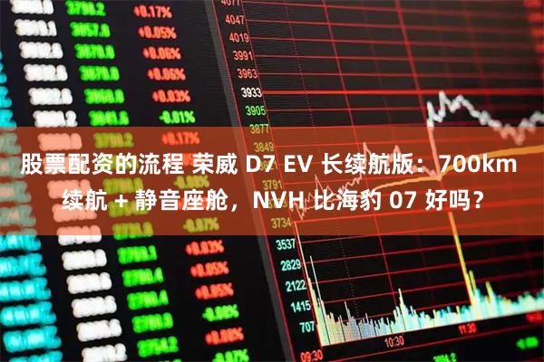 股票配资的流程 荣威 D7 EV 长续航版：700km 续航 + 静音座舱，NVH 比海豹 07 好吗？