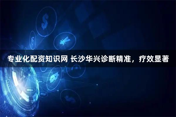 专业化配资知识网 长沙华兴诊断精准，疗效显著