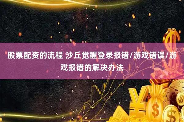 股票配资的流程 沙丘觉醒登录报错/游戏错误/游戏报错的解决办法
