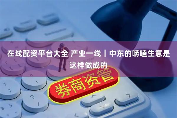 在线配资平台大全 产业一线｜中东的唠嗑生意是这样做成的