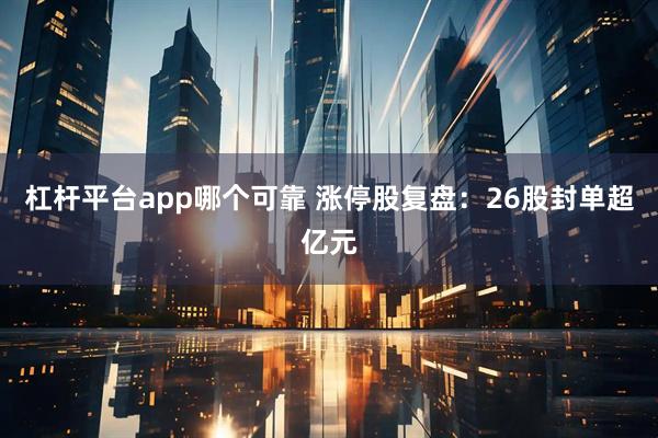 杠杆平台app哪个可靠 涨停股复盘：26股封单超亿元