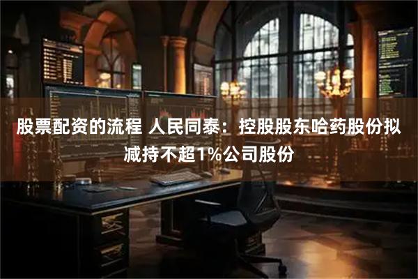 股票配资的流程 人民同泰：控股股东哈药股份拟减持不超1%公司股份
