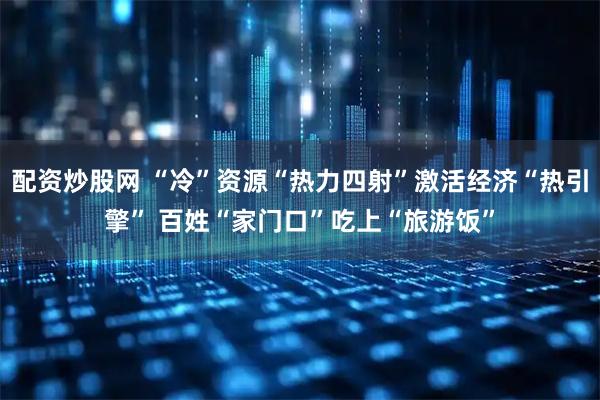 配资炒股网 “冷”资源“热力四射”激活经济“热引擎” 百姓“家门口”吃上“旅游饭”