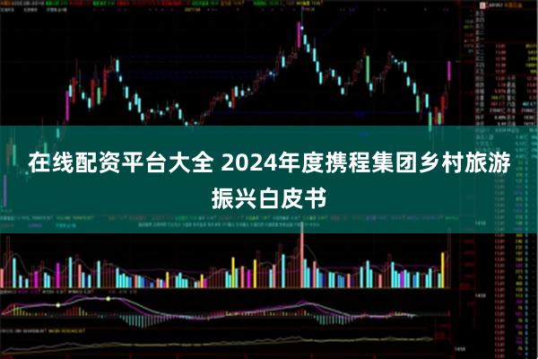 在线配资平台大全 2024年度携程集团乡村旅游振兴白皮书