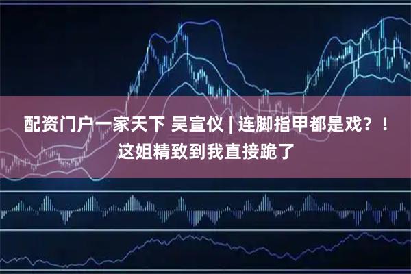 配资门户一家天下 吴宣仪 | 连脚指甲都是戏？！这姐精致到我直接跪了