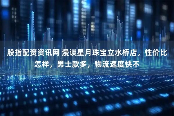 股指配资资讯网 漫谈星月珠宝立水桥店，性价比怎样，男士款多，物流速度快不