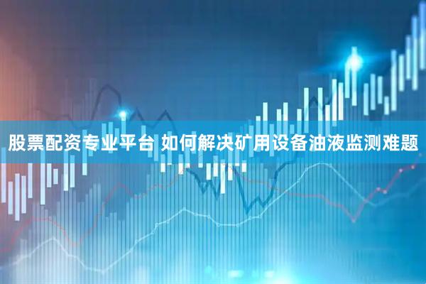 股票配资专业平台 如何解决矿用设备油液监测难题