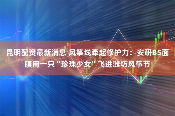 昆明配资最新消息 风筝线牵起修护力：安研B5面膜用一只“珍珠少女”飞进潍坊风筝节