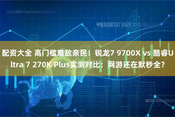 配资大全 高门槛难敌亲民！锐龙7 9700X vs 酷睿Ultra 7 270K Plus实测对比：网游还在默秒全？