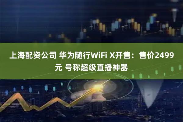 上海配资公司 华为随行WiFi X开售：售价2499元 号称超级直播神器