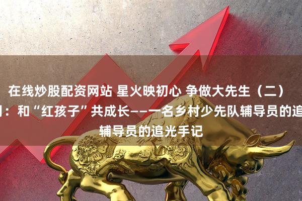 在线炒股配资网站 星火映初心 争做大先生（二） | 邹明月：和“红孩子”共成长——一名乡村少先队辅导员的追光手记